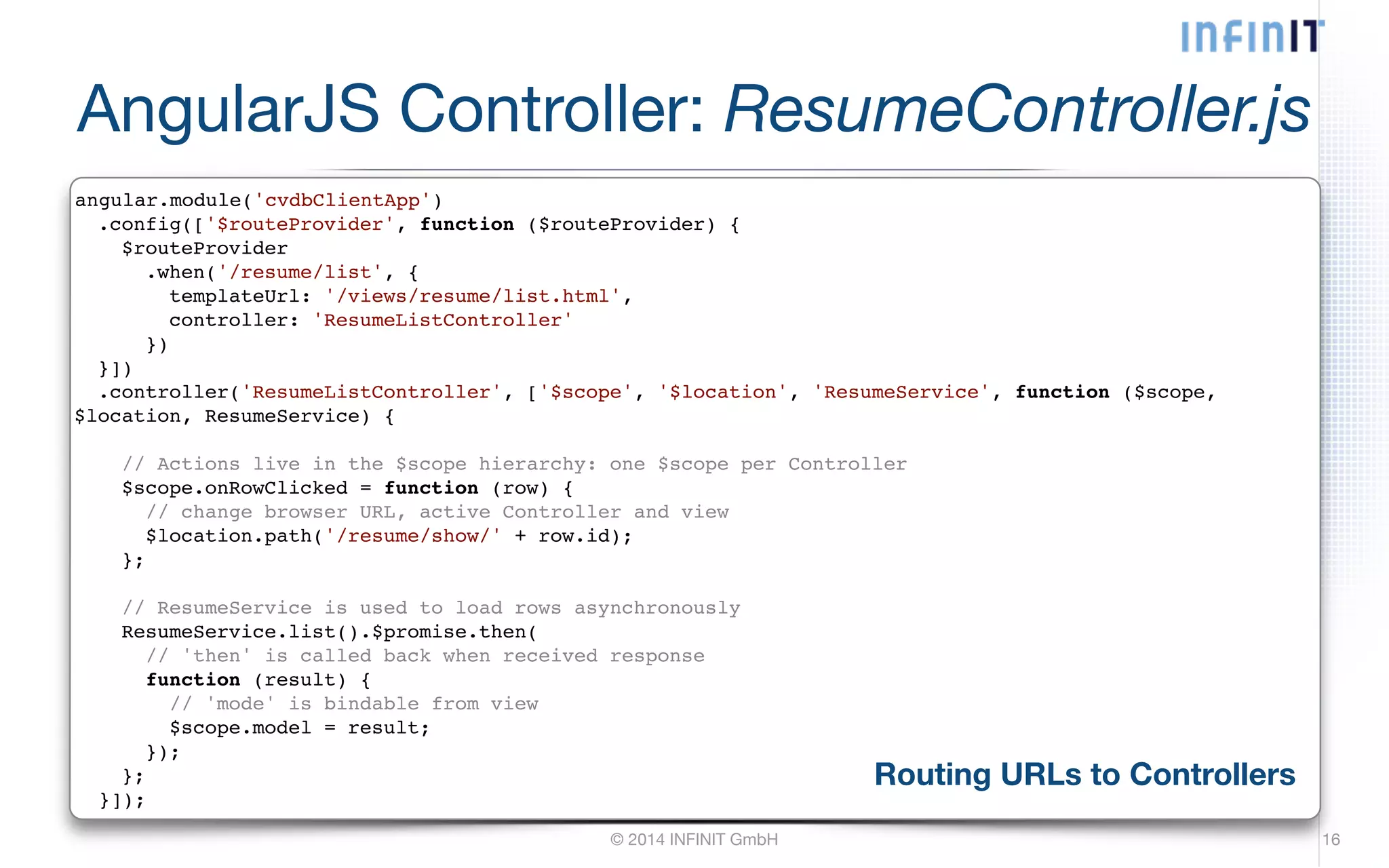 AngularJS Controller: ResumeController.js angular.module('cvdbClientApp')! .config(['$routeProvider', function ($routeProvider) {! © 2014 INFINIT GmbH 16 $routeProvider! .when('/resume/list', {! templateUrl: '/views/resume/list.html',! controller: 'ResumeListController'! })! }])! .controller('ResumeListController', ['$scope', '$location', 'ResumeService', function ($scope, $location, ResumeService) {! ! // Actions live in the $scope hierarchy: one $scope per Controller! $scope.onRowClicked = function (row) {! // change browser URL, active Controller and view! $location.path('/resume/show/' + row.id);! };! ! // ResumeService is used to load rows asynchronously! ResumeService.list().$promise.then(! // 'then' is called back when received response! function (result) {! // 'mode' is bindable from view! $scope.model = result;! });! };! }]); Routing URLs to Controllers 