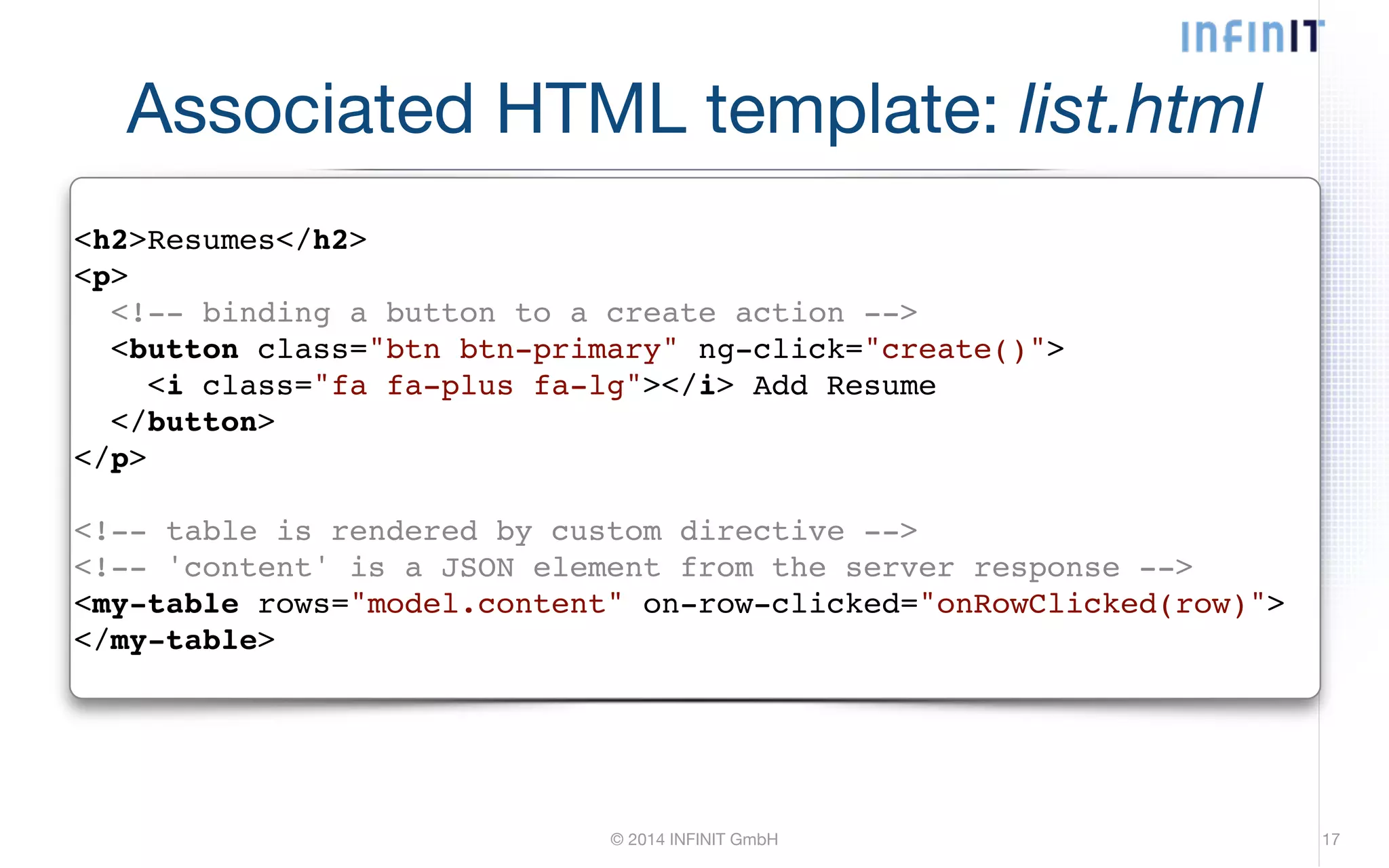 Associated HTML template: list.html <h2>Resumes</h2>! <p>! <!-- binding a button to a create action -->! <button class="btn btn-primary" ng-click="create()">! <i class="fa fa-plus fa-lg"></i> Add Resume! </button>! </p>! ! <!-- table is rendered by custom directive -->! <!-- 'content' is a JSON element from the server response -->! <my-table rows="model.content" on-row-clicked="onRowClicked(row)">! </my-table> © 2014 INFINIT GmbH 17 