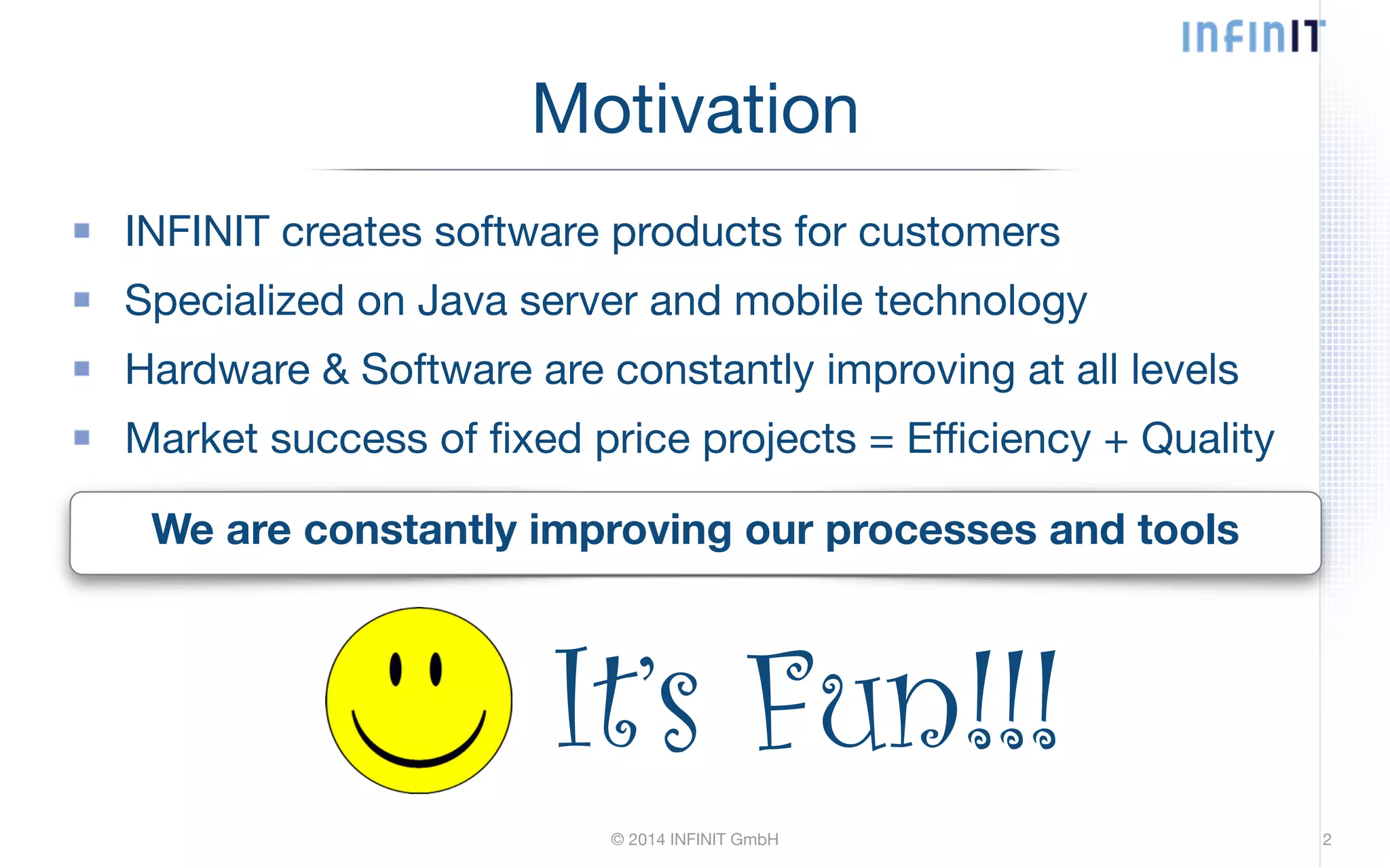 Motivation INFINIT creates software products for customers Specialized on Java server and mobile technology Hardware & Software are constantly improving at all levels Market success of fixed price projects = Efficiency + Quality We are constantly improving our processes and tools It’s Fun!!! © 2014 INFINIT GmbH 2 