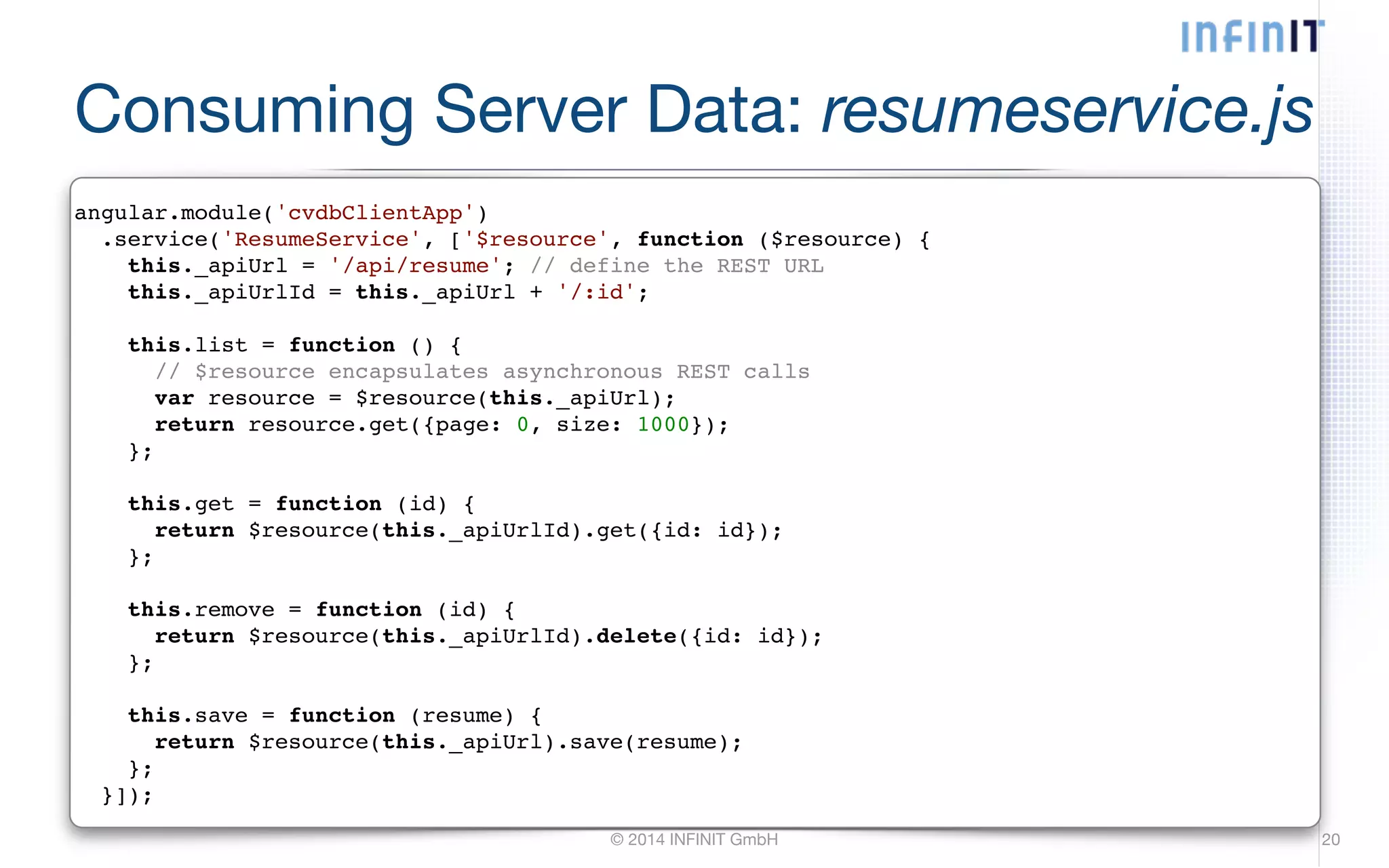 Consuming Server Data: resumeservice.js angular.module('cvdbClientApp')! .service('ResumeService', ['$resource', function ($resource) {! this._apiUrl = '/api/resume'; // define the REST URL! this._apiUrlId = this._apiUrl + '/:id';! © 2014 INFINIT GmbH 20 ! this.list = function () {! // $resource encapsulates asynchronous REST calls! var resource = $resource(this._apiUrl);! return resource.get({page: 0, size: 1000});! };! ! this.get = function (id) {! return $resource(this._apiUrlId).get({id: id});! };! ! this.remove = function (id) {! return $resource(this._apiUrlId).delete({id: id});! };! ! this.save = function (resume) {! return $resource(this._apiUrl).save(resume);! };! }]); 