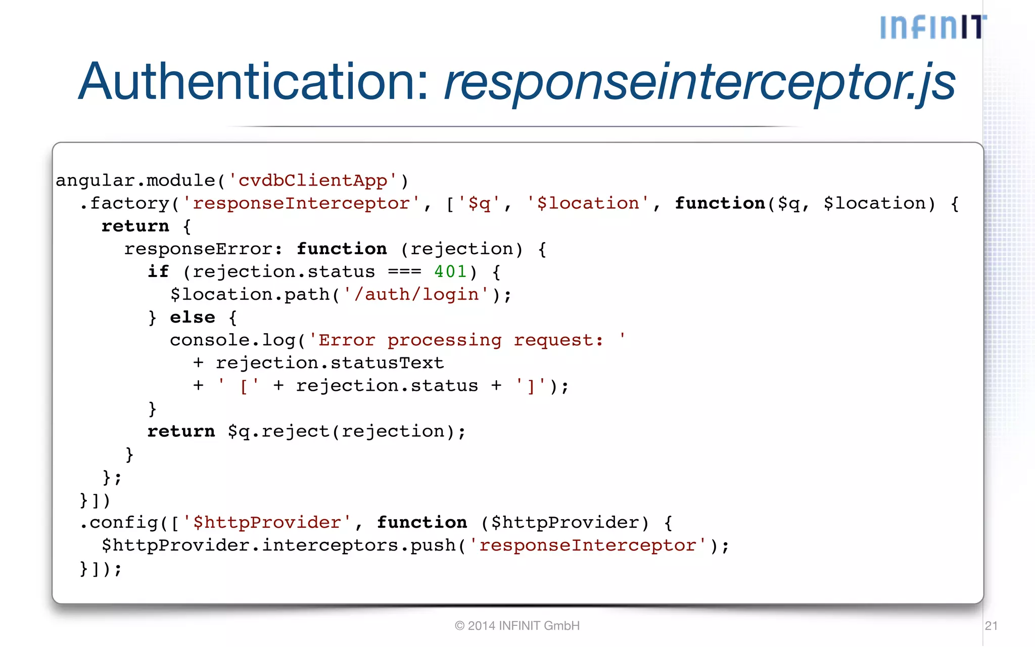 Authentication: responseinterceptor.js angular.module('cvdbClientApp')! .factory('responseInterceptor', ['$q', '$location', function($q, $location) {! return {! responseError: function (rejection) {! if (rejection.status === 401) {! $location.path('/auth/login');! } else {! console.log('Error processing request: '! + rejection.statusText! + ' [' + rejection.status + ']');! }! return $q.reject(rejection);! }! };! }])! .config(['$httpProvider', function ($httpProvider) {! $httpProvider.interceptors.push('responseInterceptor');! }]); © 2014 INFINIT GmbH 21 