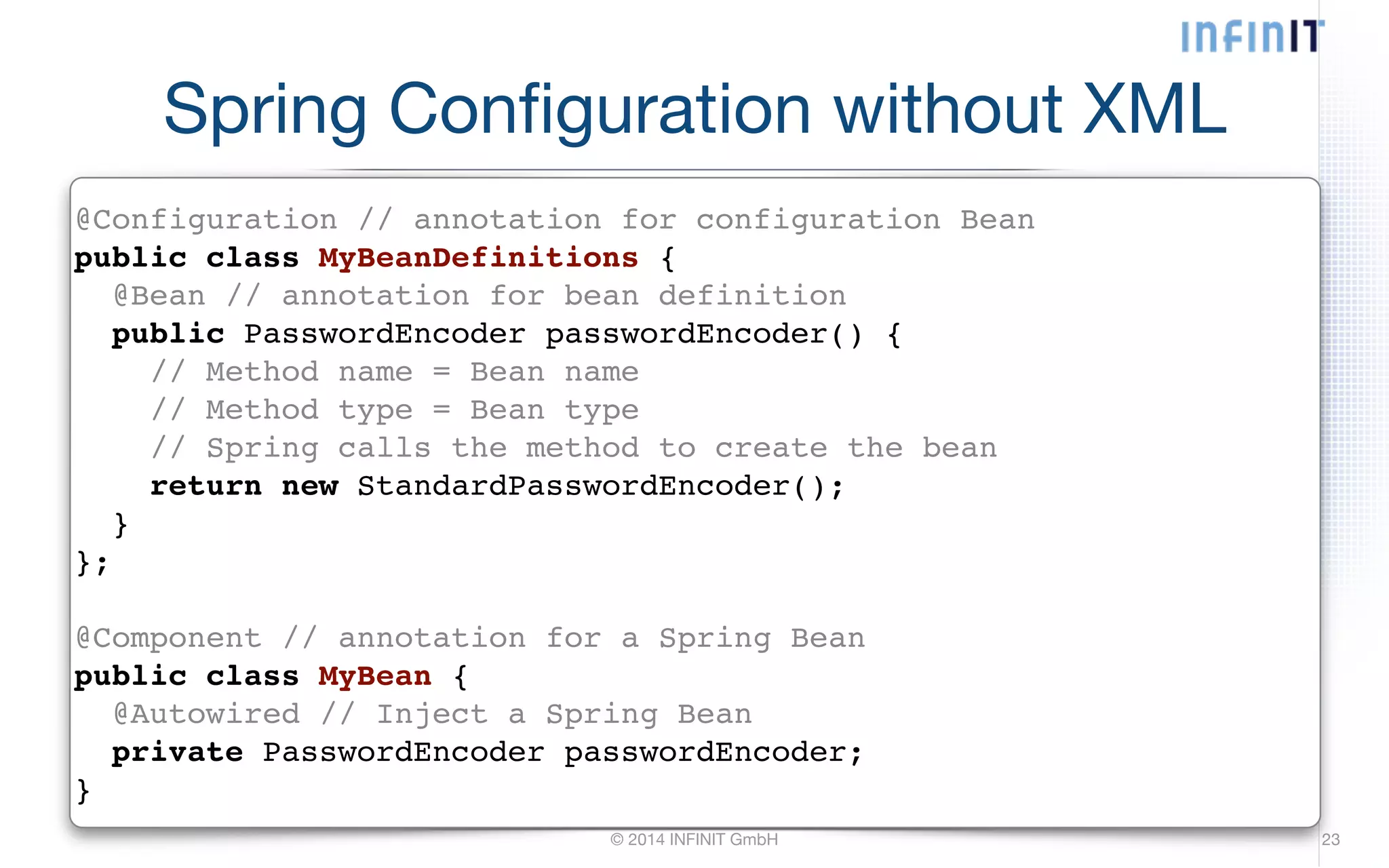 Spring Configuration without XML @Configuration // annotation for configuration Bean! public class MyBeanDefinitions {! @Bean // annotation for bean definition! public PasswordEncoder passwordEncoder() {! // Method name = Bean name! // Method type = Bean type! // Spring calls the method to create the bean! return new StandardPasswordEncoder();! }! };! ! @Component // annotation for a Spring Bean! public class MyBean {! @Autowired // Inject a Spring Bean! private PasswordEncoder passwordEncoder;! } © 2014 INFINIT GmbH 23 