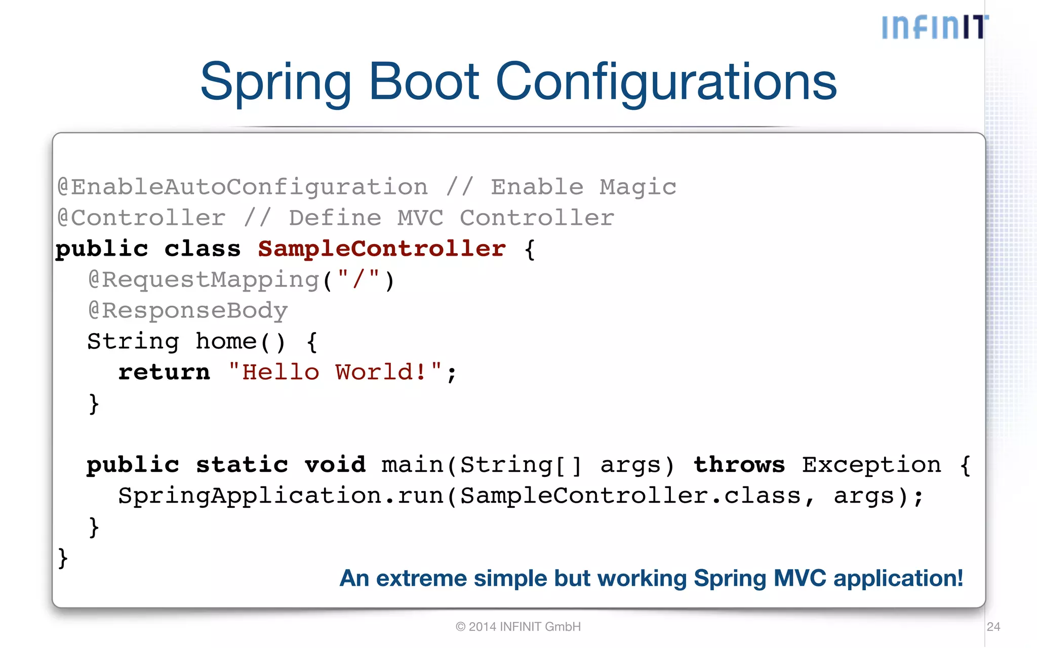 Spring Boot Configurations @EnableAutoConfiguration // Enable Magic! @Controller // Define MVC Controller! public class SampleController {! @RequestMapping("/")! @ResponseBody! String home() {! return "Hello World!";! }! © 2014 INFINIT GmbH 24 ! public static void main(String[] args) throws Exception {! SpringApplication.run(SampleController.class, args);! }! } An extreme simple but working Spring MVC application! 
