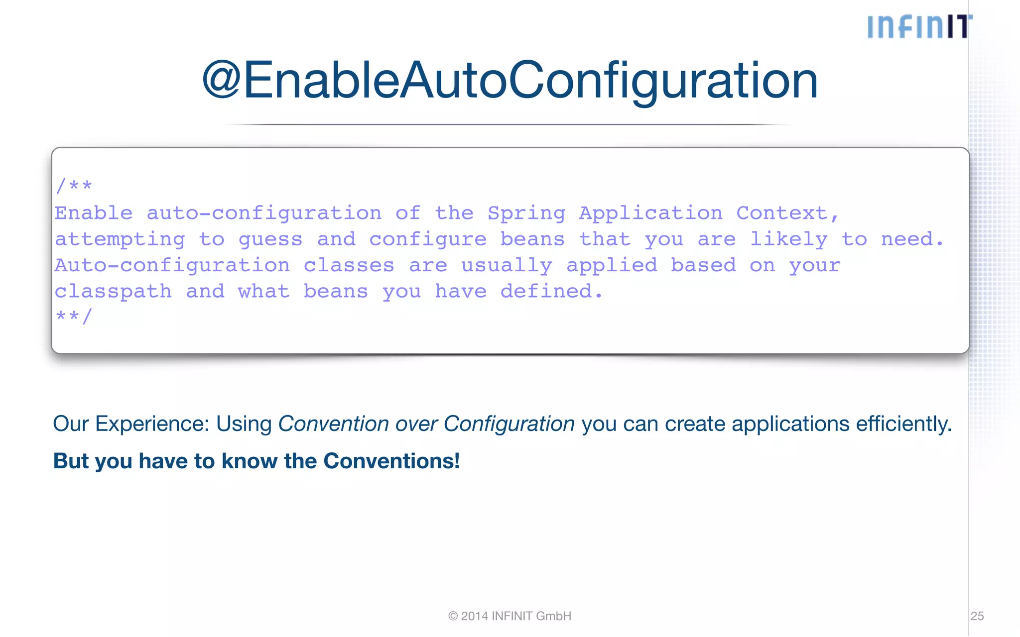 @EnableAutoConfiguration /**! Enable auto-configuration of the Spring Application Context,! attempting to guess and configure beans that you are likely to need.! Auto-configuration classes are usually applied based on your! classpath and what beans you have defined.! **/ Our Experience: Using Convention over Configuration you can create applications efficiently. But you have to know the Conventions! © 2014 INFINIT GmbH 25 