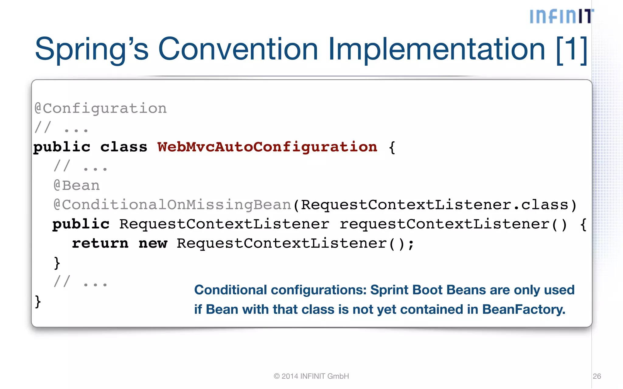 Spring’s Convention Implementation [1] @Configuration! // ...! public class WebMvcAutoConfiguration {! // ...! @Bean! @ConditionalOnMissingBean(RequestContextListener.class)! public RequestContextListener requestContextListener() {! return new RequestContextListener();! }! // ...! } Conditional configurations: Sprint Boot Beans are only used if Bean with that class is not yet contained in BeanFactory. © 2014 INFINIT GmbH 26 
