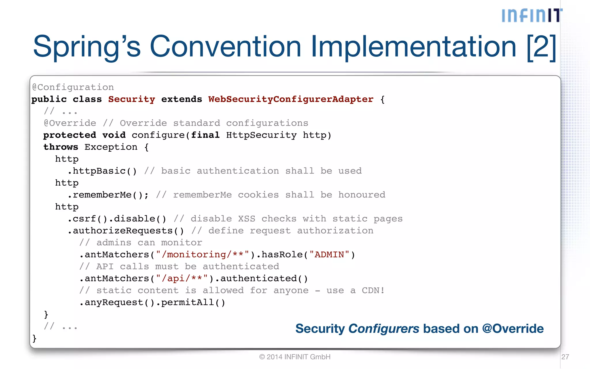Spring’s Convention Implementation [2] @Configuration! public class Security extends WebSecurityConfigurerAdapter {! // ...! @Override // Override standard configurations! protected void configure(final HttpSecurity http)! throws Exception {! http! .httpBasic() // basic authentication shall be used! http! .rememberMe(); // rememberMe cookies shall be honoured! http! .csrf().disable() // disable XSS checks with static pages! .authorizeRequests() // define request authorization! // admins can monitor! .antMatchers("/monitoring/**").hasRole("ADMIN")! // API calls must be authenticated! .antMatchers("/api/**").authenticated()! // static content is allowed for anyone - use a CDN!! .anyRequest().permitAll()! }! // ...! } Security Configurers based on @Override © 2014 INFINIT GmbH 27 