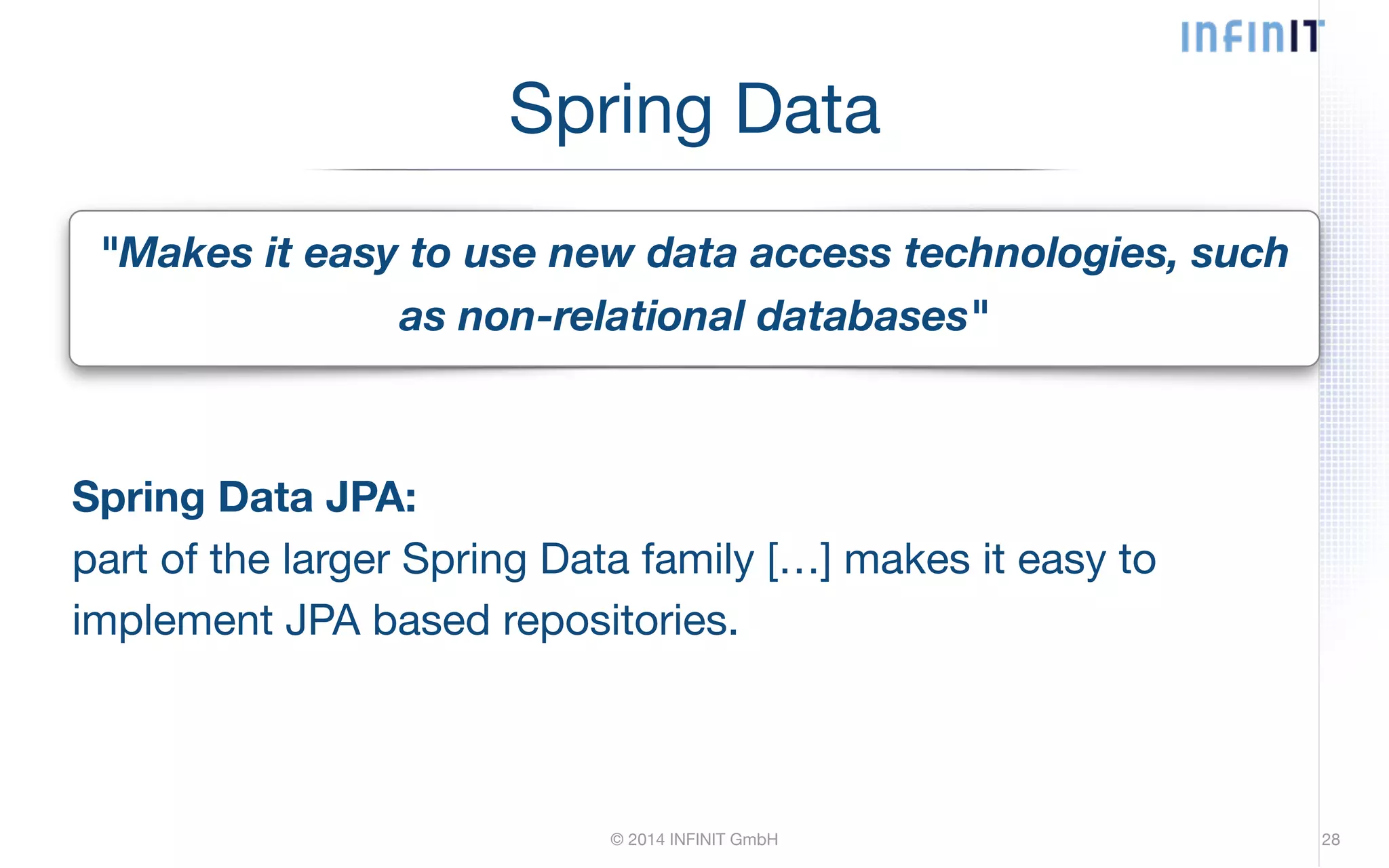 Spring Data "Makes it easy to use new data access technologies, such as non-relational databases" Spring Data JPA: part of the larger Spring Data family […] makes it easy to implement JPA based repositories. © 2014 INFINIT GmbH 28 