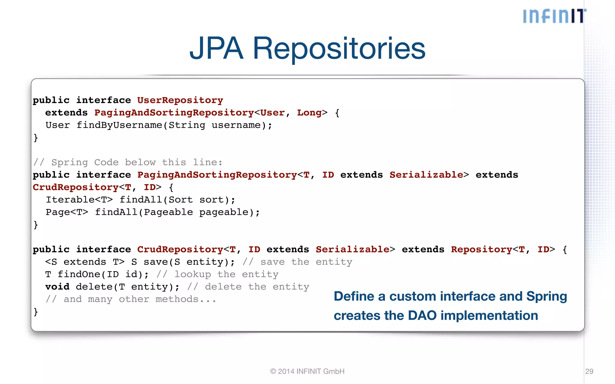 JPA Repositories © 2014 INFINIT GmbH 29 public interface UserRepository! extends PagingAndSortingRepository<User, Long> {! ! User findByUsername(String username);! }! ! // Spring Code below this line:! public interface PagingAndSortingRepository<T, ID extends Serializable> extends CrudRepository<T, ID> {! ! Iterable<T> findAll(Sort sort);! ! Page<T> findAll(Pageable pageable);! }! ! public interface CrudRepository<T, ID extends Serializable> extends Repository<T, ID> {! <S extends T> S save(S entity); // save the entity! T findOne(ID id); // lookup the entity! void delete(T entity); // delete the entity! // and many other methods...! } Define a custom interface and Spring creates the DAO implementation 