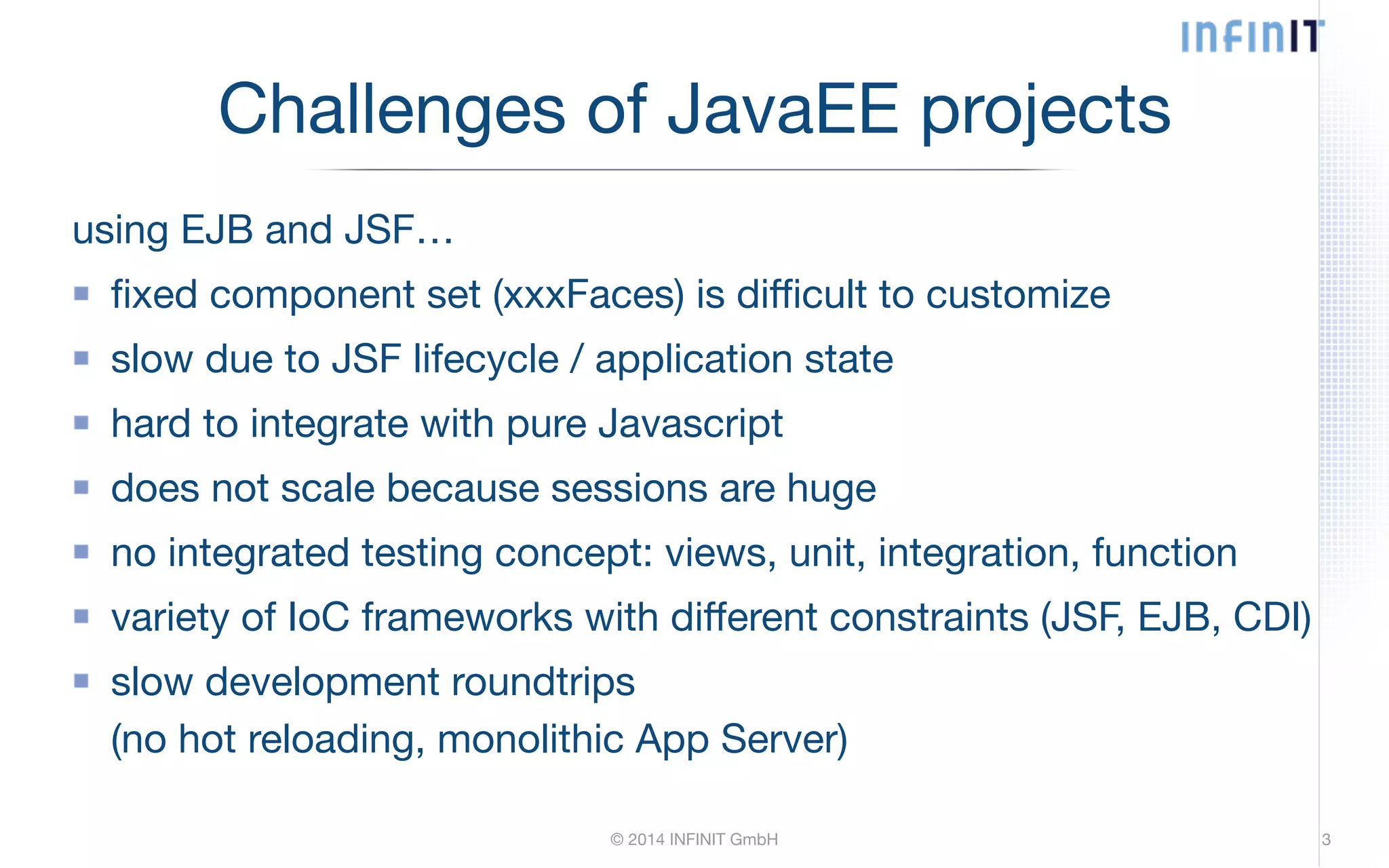 Challenges of JavaEE projects using EJB and JSF… fixed component set (xxxFaces) is difficult to customize slow due to JSF lifecycle / application state hard to integrate with pure Javascript does not scale because sessions are huge no integrated testing concept: views, unit, integration, function variety of IoC frameworks with different constraints (JSF, EJB, CDI) slow development roundtrips (no hot reloading, monolithic App Server) © 2014 INFINIT GmbH 3 