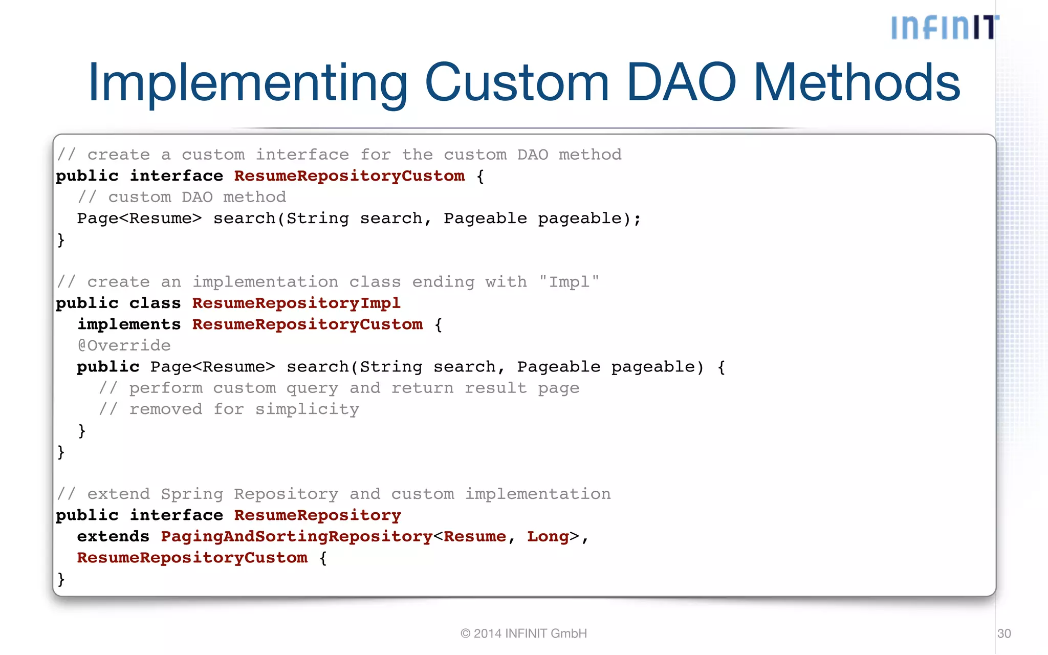 Implementing Custom DAO Methods // create a custom interface for the custom DAO method! public interface ResumeRepositoryCustom {! // custom DAO method! Page<Resume> search(String search, Pageable pageable);! }! ! // create an implementation class ending with "Impl"! public class ResumeRepositoryImpl! implements ResumeRepositoryCustom {! @Override! public Page<Resume> search(String search, Pageable pageable) {! // perform custom query and return result page! // removed for simplicity! }! }! ! // extend Spring Repository and custom implementation! public interface ResumeRepository! extends PagingAndSortingRepository<Resume, Long>,! ResumeRepositoryCustom {! } © 2014 INFINIT GmbH 30 