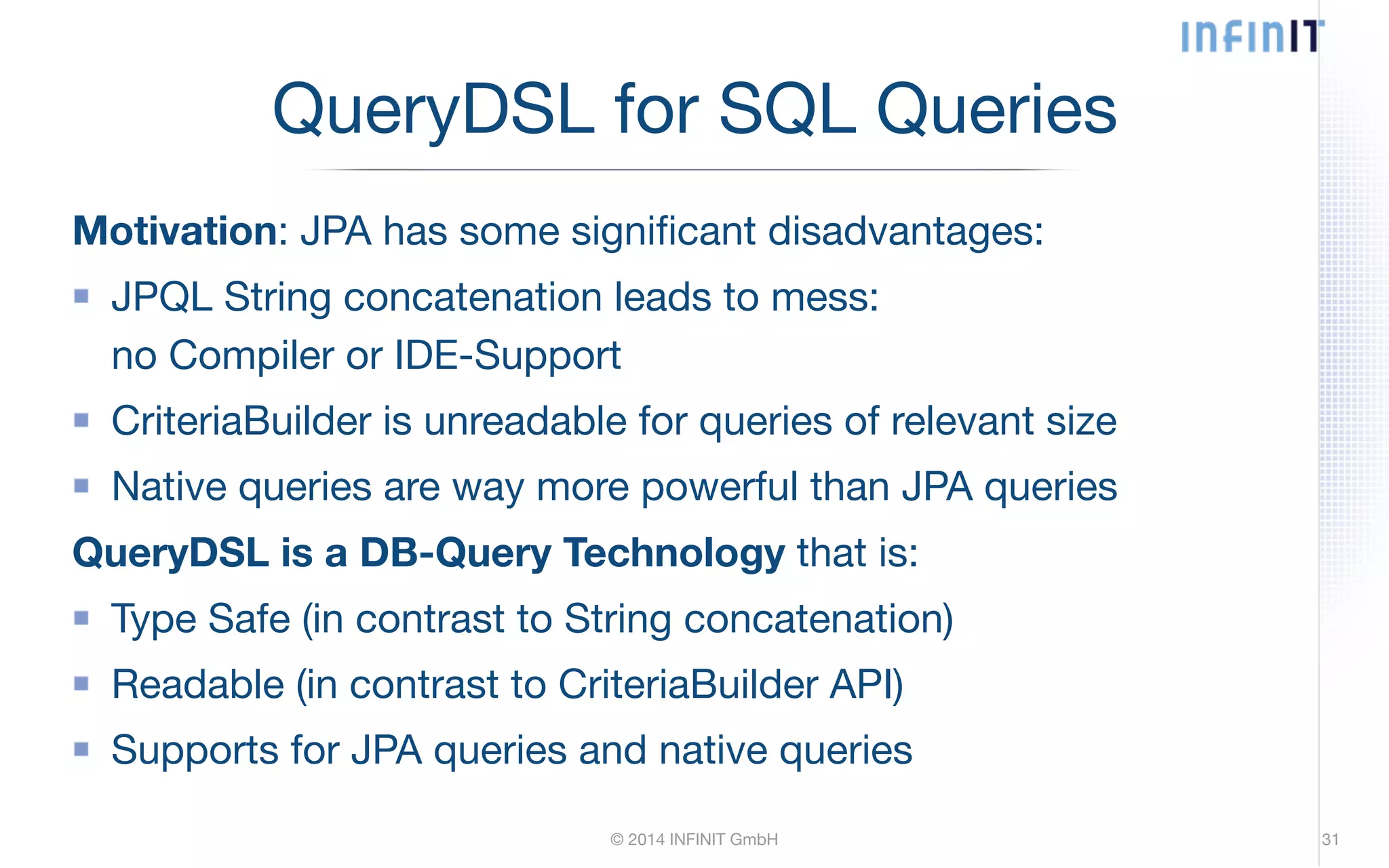 QueryDSL for SQL Queries Motivation: JPA has some significant disadvantages: JPQL String concatenation leads to mess: no Compiler or IDE-Support CriteriaBuilder is unreadable for queries of relevant size Native queries are way more powerful than JPA queries QueryDSL is a DB-Query Technology that is: Type Safe (in contrast to String concatenation) Readable (in contrast to CriteriaBuilder API) Supports for JPA queries and native queries © 2014 INFINIT GmbH 31 