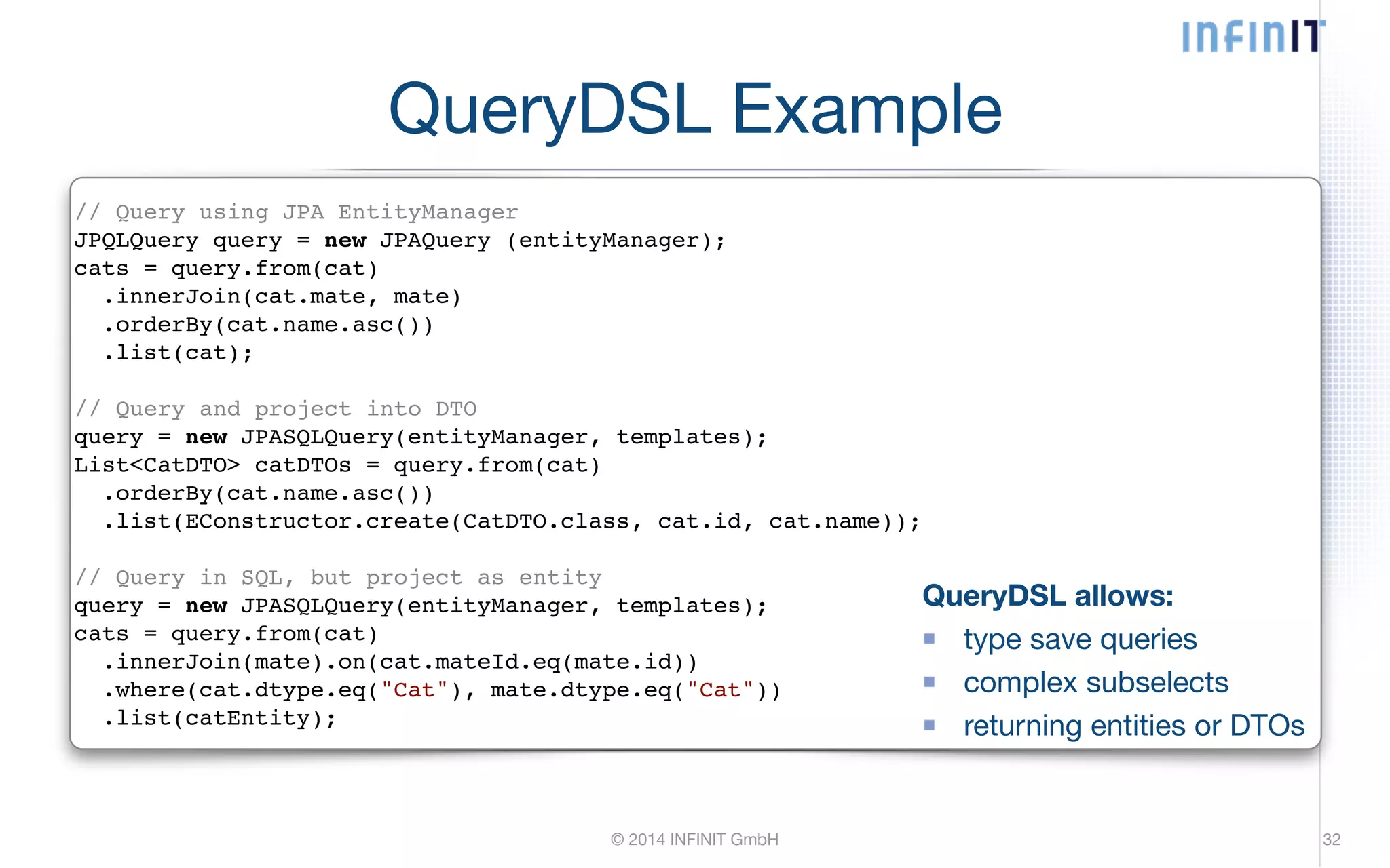 QueryDSL Example // Query using JPA EntityManager! JPQLQuery query = new JPAQuery (entityManager);! cats = query.from(cat)! .innerJoin(cat.mate, mate)! .orderBy(cat.name.asc())! .list(cat);! ! // Query and project into DTO! query = new JPASQLQuery(entityManager, templates);! List<CatDTO> catDTOs = query.from(cat)! .orderBy(cat.name.asc())! .list(EConstructor.create(CatDTO.class, cat.id, cat.name));! ! // Query in SQL, but project as entity! query = new JPASQLQuery(entityManager, templates);! cats = query.from(cat)! .innerJoin(mate).on(cat.mateId.eq(mate.id))! .where(cat.dtype.eq("Cat"), mate.dtype.eq("Cat"))! .list(catEntity); QueryDSL allows: type save queries complex subselects returning entities or DTOs © 2014 INFINIT GmbH 32 