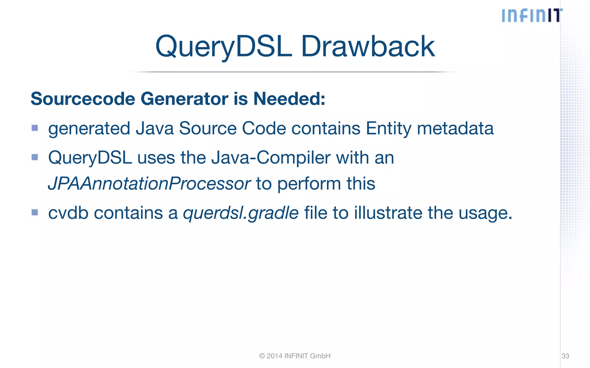 QueryDSL Drawback Sourcecode Generator is Needed: generated Java Source Code contains Entity metadata QueryDSL uses the Java-Compiler with an JPAAnnotationProcessor to perform this cvdb contains a querdsl.gradle file to illustrate the usage. © 2014 INFINIT GmbH 33 