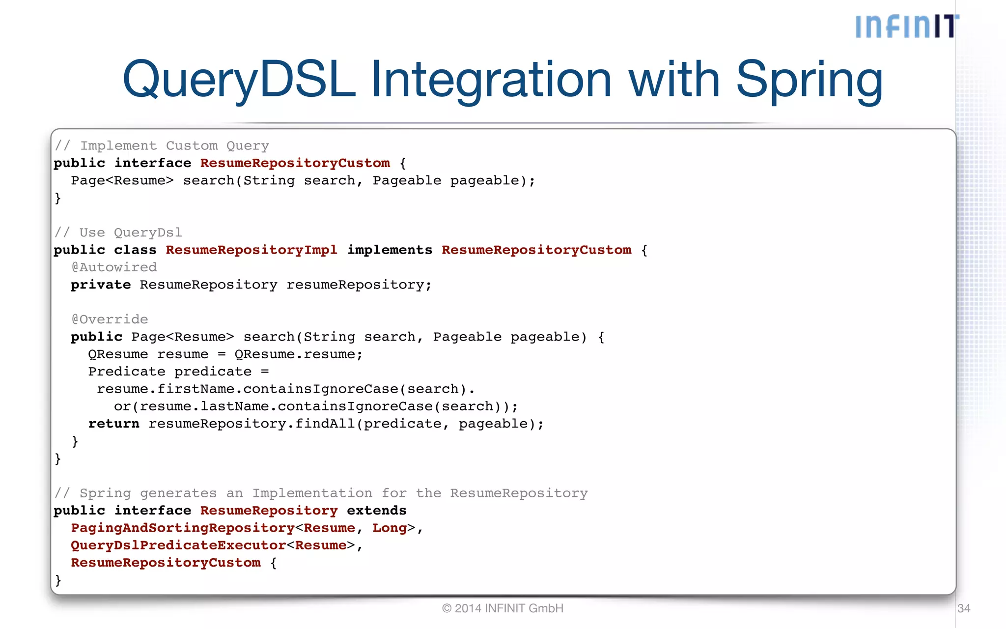QueryDSL Integration with Spring // Implement Custom Query! public interface ResumeRepositoryCustom {! Page<Resume> search(String search, Pageable pageable);! }! ! // Use QueryDsl! public class ResumeRepositoryImpl implements ResumeRepositoryCustom {! @Autowired! © 2014 INFINIT GmbH 34 private ResumeRepository resumeRepository;! ! @Override! public Page<Resume> search(String search, Pageable pageable) {! QResume resume = QResume.resume;! Predicate predicate =! resume.firstName.containsIgnoreCase(search).! or(resume.lastName.containsIgnoreCase(search));! return resumeRepository.findAll(predicate, pageable);! }! }! ! // Spring generates an Implementation for the ResumeRepository! public interface ResumeRepository extends! PagingAndSortingRepository<Resume, Long>,! QueryDslPredicateExecutor<Resume>,! ResumeRepositoryCustom {! } 