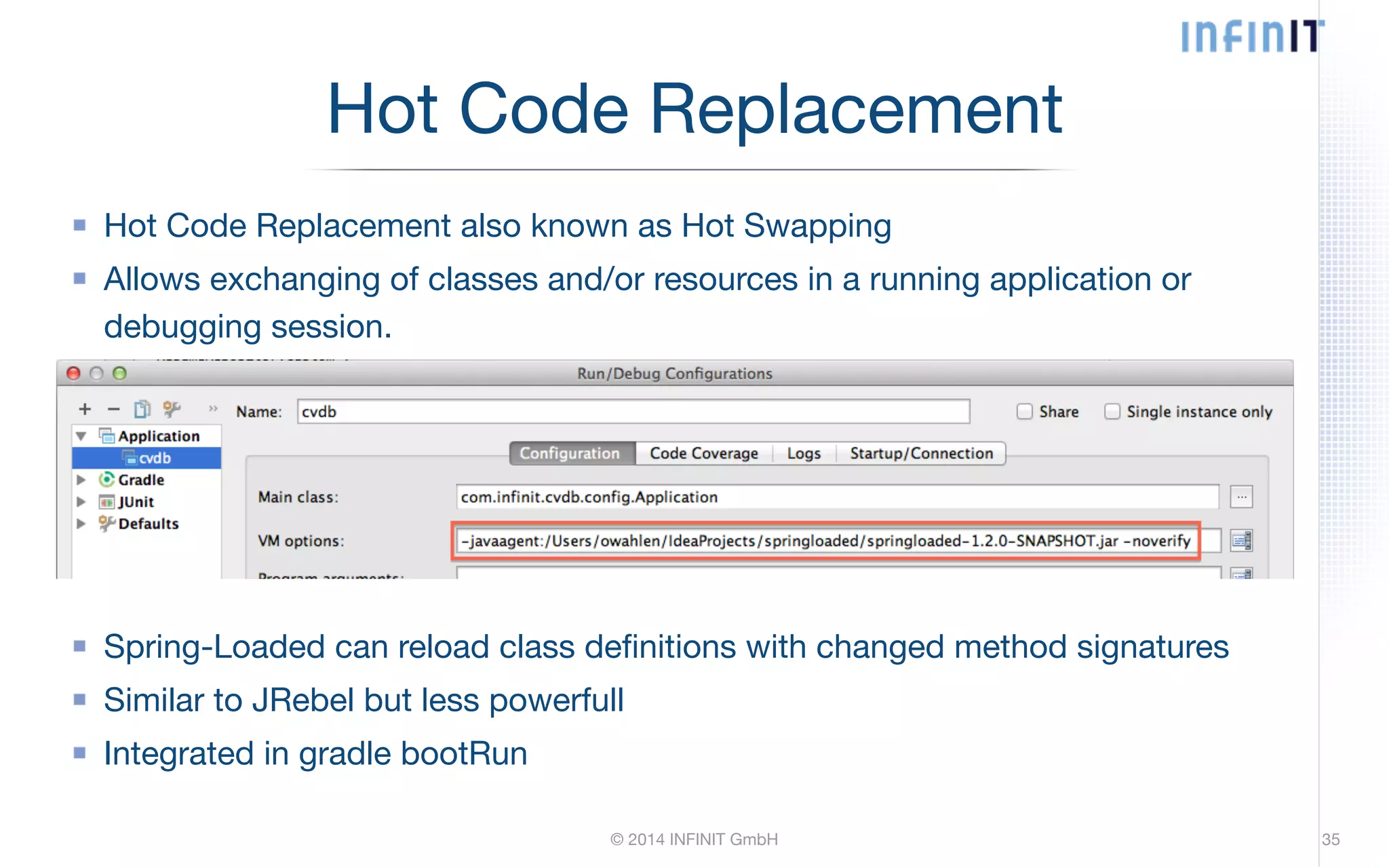 Hot Code Replacement also known as Hot Swapping Allows exchanging of classes and/or resources in a running application or debugging session. © 2014 INFINIT GmbH ! ! ! ! ! Spring-Loaded can reload class definitions with changed method signatures Similar to JRebel but less powerfull Integrated in gradle bootRun 35 Hot Code Replacement 