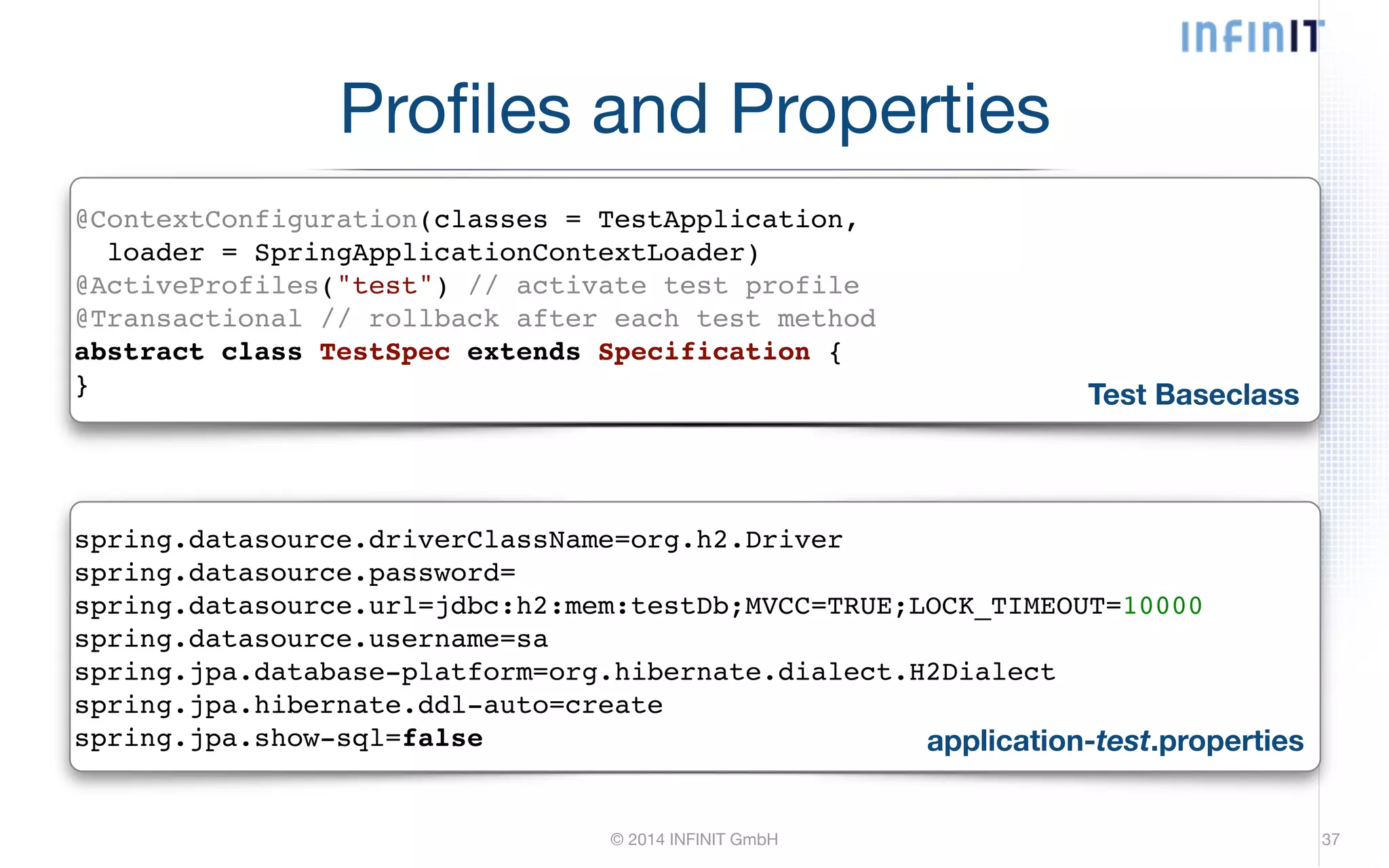 Profiles and Properties @ContextConfiguration(classes = TestApplication,! loader = SpringApplicationContextLoader)! @ActiveProfiles("test") // activate test profile! @Transactional // rollback after each test method! abstract class TestSpec extends Specification {! } Test Baseclass spring.datasource.driverClassName=org.h2.Driver! spring.datasource.password=! spring.datasource.url=jdbc:h2:mem:testDb;MVCC=TRUE;LOCK_TIMEOUT=10000! spring.datasource.username=sa! spring.jpa.database-platform=org.hibernate.dialect.H2Dialect! spring.jpa.hibernate.ddl-auto=create! spring.jpa.show-sql=false application-test.properties © 2014 INFINIT GmbH 37 