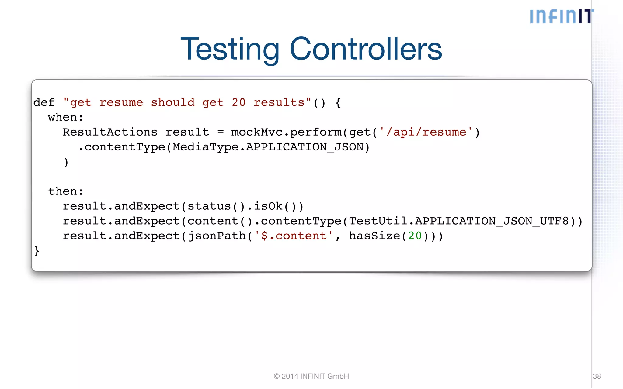 Testing Controllers def "get resume should get 20 results"() {! when:! ResultActions result = mockMvc.perform(get('/api/resume')! .contentType(MediaType.APPLICATION_JSON)! )! © 2014 INFINIT GmbH 38 ! then:! result.andExpect(status().isOk())! result.andExpect(content().contentType(TestUtil.APPLICATION_JSON_UTF8))! result.andExpect(jsonPath('$.content', hasSize(20)))! } 