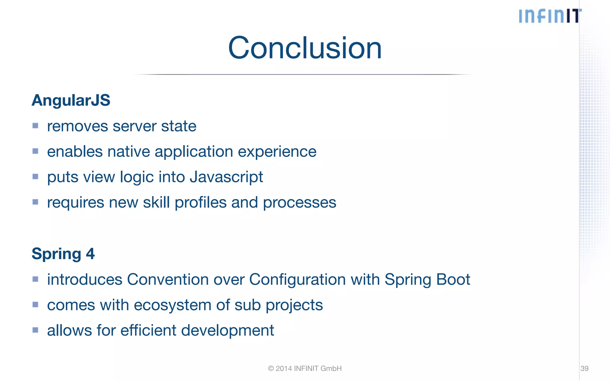 Conclusion AngularJS removes server state enables native application experience puts view logic into Javascript requires new skill profiles and processes ! Spring 4 introduces Convention over Configuration with Spring Boot comes with ecosystem of sub projects allows for efficient development © 2014 INFINIT GmbH 39 
