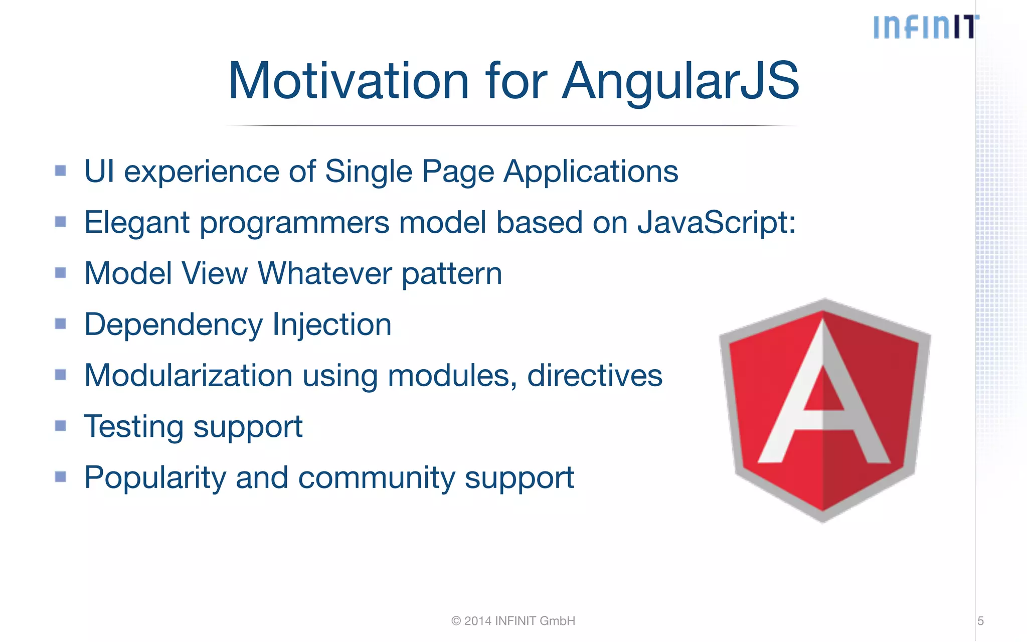 Motivation for AngularJS UI experience of Single Page Applications Elegant programmers model based on JavaScript: Model View Whatever pattern Dependency Injection Modularization using modules, directives Testing support Popularity and community support © 2014 INFINIT GmbH 5 