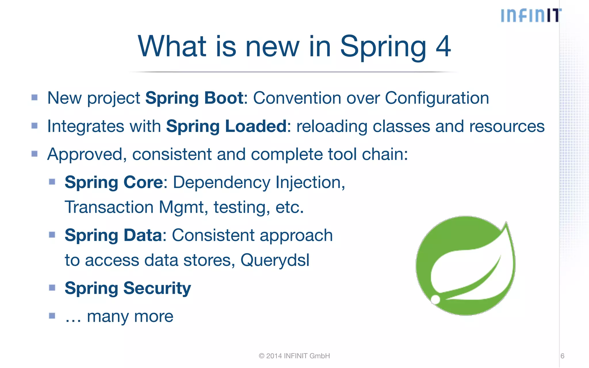 What is new in Spring 4 New project Spring Boot: Convention over Configuration Integrates with Spring Loaded: reloading classes and resources Approved, consistent and complete tool chain: Spring Core: Dependency Injection, Transaction Mgmt, testing, etc. Spring Data: Consistent approach to access data stores, Querydsl Spring Security … many more © 2014 INFINIT GmbH 6 