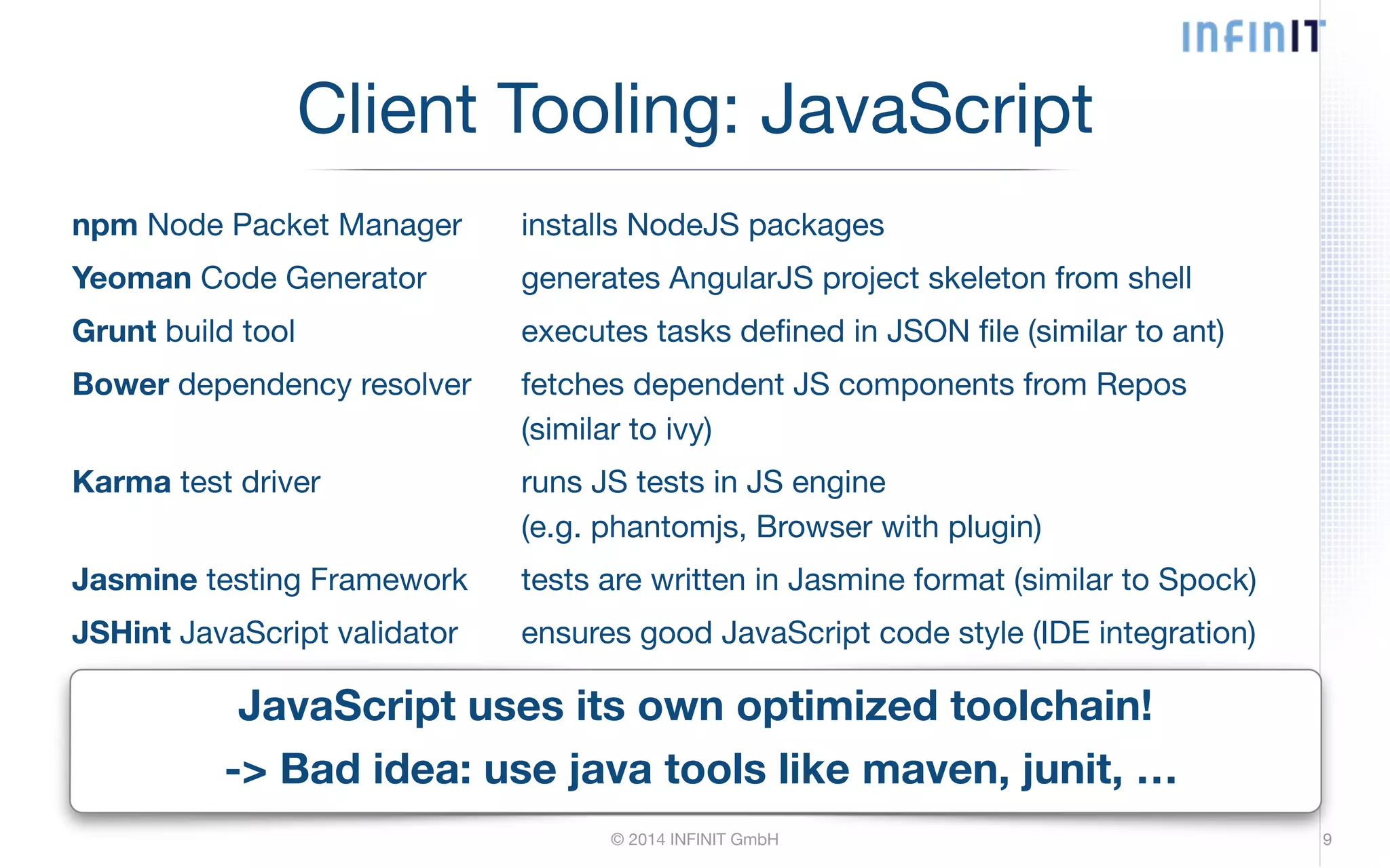 Client Tooling: JavaScript npm Node Packet Manager installs NodeJS packages Yeoman Code Generator generates AngularJS project skeleton from shell Grunt build tool executes tasks defined in JSON file (similar to ant) Bower dependency resolver fetches dependent JS components from Repos (similar to ivy) Karma test driver runs JS tests in JS engine (e.g. phantomjs, Browser with plugin) Jasmine testing Framework tests are written in Jasmine format (similar to Spock) JSHint JavaScript validator ensures good JavaScript code style (IDE integration) JavaScript uses its own optimized toolchain! -> Bad idea: use java tools like maven, junit, … © 2014 INFINIT GmbH 9 
