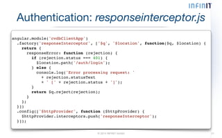 Authentication: responseinterceptor.js 
angular.module('cvdbClientApp')! 
.factory('responseInterceptor', ['$q', '$location', function($q, $location) {! 
return {! 
responseError: function (rejection) {! 
if (rejection.status === 401) {! 
$location.path('/auth/login');! 
} else {! 
console.log('Error processing request: '! 
+ rejection.statusText! 
+ ' [' + rejection.status + ']');! 
}! 
return $q.reject(rejection);! 
}! 
};! 
}])! 
.config(['$httpProvider', function ($httpProvider) {! 
$httpProvider.interceptors.push('responseInterceptor');! 
}]); 
© 2014 INFINIT GmbH 21 
 