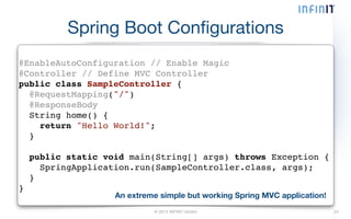 Spring Boot Configurations 
@EnableAutoConfiguration // Enable Magic! 
@Controller // Define MVC Controller! 
public class SampleController {! 
@RequestMapping("/")! 
@ResponseBody! 
String home() {! 
return "Hello World!";! 
}! 
© 2014 INFINIT GmbH 24 
! 
public static void main(String[] args) throws Exception {! 
SpringApplication.run(SampleController.class, args);! 
}! 
} 
An extreme simple but working Spring MVC application! 
 