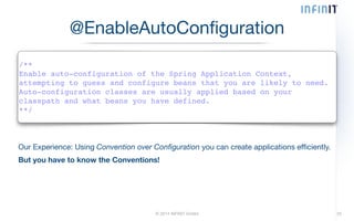 @EnableAutoConfiguration 
/**! 
Enable auto-configuration of the Spring Application Context,! 
attempting to guess and configure beans that you are likely to need.! 
Auto-configuration classes are usually applied based on your! 
classpath and what beans you have defined.! 
**/ 
Our Experience: Using Convention over Configuration you can create applications efficiently. 
But you have to know the Conventions! 
© 2014 INFINIT GmbH 25 
 