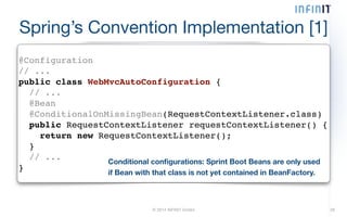 Spring’s Convention Implementation [1] 
@Configuration! 
// ...! 
public class WebMvcAutoConfiguration {! 
// ...! 
@Bean! 
@ConditionalOnMissingBean(RequestContextListener.class)! 
public RequestContextListener requestContextListener() {! 
return new RequestContextListener();! 
}! 
// ...! 
} Conditional configurations: Sprint Boot Beans are only used 
if Bean with that class is not yet contained in BeanFactory. 
© 2014 INFINIT GmbH 26 
 