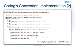 Spring’s Convention Implementation [2] 
@Configuration! 
public class Security extends WebSecurityConfigurerAdapter {! 
// ...! 
@Override // Override standard configurations! 
protected void configure(final HttpSecurity http)! 
throws Exception {! 
http! 
.httpBasic() // basic authentication shall be used! 
http! 
.rememberMe(); // rememberMe cookies shall be honoured! 
http! 
.csrf().disable() // disable XSS checks with static pages! 
.authorizeRequests() // define request authorization! 
// admins can monitor! 
.antMatchers("/monitoring/**").hasRole("ADMIN")! 
// API calls must be authenticated! 
.antMatchers("/api/**").authenticated()! 
// static content is allowed for anyone - use a CDN!! 
.anyRequest().permitAll()! 
}! 
// ...! 
} Security Configurers based on @Override 
© 2014 INFINIT GmbH 27 
 