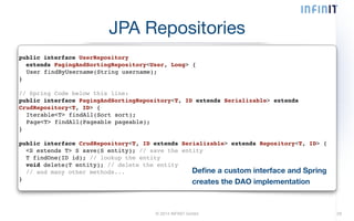 JPA Repositories 
© 2014 INFINIT GmbH 29 
public interface UserRepository! 
extends PagingAndSortingRepository<User, Long> {! 
! User findByUsername(String username);! 
}! 
! 
// Spring Code below this line:! 
public interface PagingAndSortingRepository<T, ID extends Serializable> extends 
CrudRepository<T, ID> {! 
! Iterable<T> findAll(Sort sort);! 
! Page<T> findAll(Pageable pageable);! 
}! 
! 
public interface CrudRepository<T, ID extends Serializable> extends Repository<T, ID> {! 
<S extends T> S save(S entity); // save the entity! 
T findOne(ID id); // lookup the entity! 
void delete(T entity); // delete the entity! 
// and many other methods...! 
} 
Define a custom interface and Spring 
creates the DAO implementation 
 