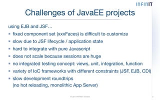 Challenges of JavaEE projects 
using EJB and JSF… 
fixed component set (xxxFaces) is difficult to customize 
slow due to JSF lifecycle / application state 
hard to integrate with pure Javascript 
does not scale because sessions are huge 
no integrated testing concept: views, unit, integration, function 
variety of IoC frameworks with different constraints (JSF, EJB, CDI) 
slow development roundtrips 
(no hot reloading, monolithic App Server) 
© 2014 INFINIT GmbH 3 
 