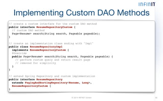 Implementing Custom DAO Methods 
// create a custom interface for the custom DAO method! 
public interface ResumeRepositoryCustom {! 
// custom DAO method! 
Page<Resume> search(String search, Pageable pageable);! 
}! 
! 
// create an implementation class ending with "Impl"! 
public class ResumeRepositoryImpl! 
implements ResumeRepositoryCustom {! 
@Override! 
public Page<Resume> search(String search, Pageable pageable) {! 
// perform custom query and return result page! 
// removed for simplicity! 
}! 
}! 
! 
// extend Spring Repository and custom implementation! 
public interface ResumeRepository! 
extends PagingAndSortingRepository<Resume, Long>,! 
ResumeRepositoryCustom {! 
} 
© 2014 INFINIT GmbH 30 
 