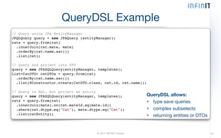 QueryDSL Example 
// Query using JPA EntityManager! 
JPQLQuery query = new JPAQuery (entityManager);! 
cats = query.from(cat)! 
.innerJoin(cat.mate, mate)! 
.orderBy(cat.name.asc())! 
.list(cat);! 
! 
// Query and project into DTO! 
query = new JPASQLQuery(entityManager, templates);! 
List<CatDTO> catDTOs = query.from(cat)! 
.orderBy(cat.name.asc())! 
.list(EConstructor.create(CatDTO.class, cat.id, cat.name));! 
! 
// Query in SQL, but project as entity! 
query = new JPASQLQuery(entityManager, templates);! 
cats = query.from(cat)! 
.innerJoin(mate).on(cat.mateId.eq(mate.id))! 
.where(cat.dtype.eq("Cat"), mate.dtype.eq("Cat"))! 
.list(catEntity); 
QueryDSL allows: 
type save queries 
complex subselects 
returning entities or DTOs 
© 2014 INFINIT GmbH 32 
 