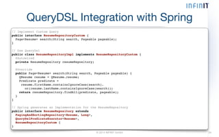 QueryDSL Integration with Spring 
// Implement Custom Query! 
public interface ResumeRepositoryCustom {! 
Page<Resume> search(String search, Pageable pageable);! 
}! 
! 
// Use QueryDsl! 
public class ResumeRepositoryImpl implements ResumeRepositoryCustom {! 
@Autowired! 
© 2014 INFINIT GmbH 34 
private ResumeRepository resumeRepository;! 
! 
@Override! 
public Page<Resume> search(String search, Pageable pageable) {! 
QResume resume = QResume.resume;! 
Predicate predicate =! 
resume.firstName.containsIgnoreCase(search).! 
or(resume.lastName.containsIgnoreCase(search));! 
return resumeRepository.findAll(predicate, pageable);! 
}! 
}! 
! 
// Spring generates an Implementation for the ResumeRepository! 
public interface ResumeRepository extends! 
PagingAndSortingRepository<Resume, Long>,! 
QueryDslPredicateExecutor<Resume>,! 
ResumeRepositoryCustom {! 
} 
 
