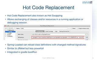 Hot Code Replacement also known as Hot Swapping 
Allows exchanging of classes and/or resources in a running application or 
debugging session. 
© 2014 INFINIT GmbH 
! 
! 
! 
! 
! 
Spring-Loaded can reload class definitions with changed method signatures 
Similar to JRebel but less powerfull 
Integrated in gradle bootRun 
35 
Hot Code Replacement 
 