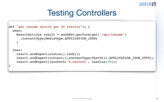 Testing Controllers 
def "get resume should get 20 results"() {! 
when:! 
ResultActions result = mockMvc.perform(get('/api/resume')! 
.contentType(MediaType.APPLICATION_JSON)! 
)! 
© 2014 INFINIT GmbH 38 
! 
then:! 
result.andExpect(status().isOk())! 
result.andExpect(content().contentType(TestUtil.APPLICATION_JSON_UTF8))! 
result.andExpect(jsonPath('$.content', hasSize(20)))! 
} 
 