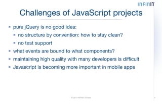 Challenges of JavaScript projects 
pure jQuery is no good idea: 
no structure by convention: how to stay clean? 
no test support 
what events are bound to what components? 
maintaining high quality with many developers is difficult 
Javascript is becoming more important in mobile apps 
© 2014 INFINIT GmbH 4 
 