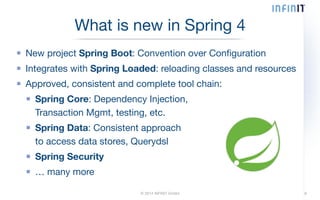What is new in Spring 4 
New project Spring Boot: Convention over Configuration 
Integrates with Spring Loaded: reloading classes and resources 
Approved, consistent and complete tool chain: 
Spring Core: Dependency Injection, 
Transaction Mgmt, testing, etc. 
Spring Data: Consistent approach 
to access data stores, Querydsl 
Spring Security 
… many more 
© 2014 INFINIT GmbH 6 
 