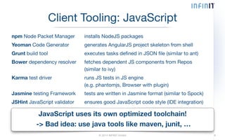 Client Tooling: JavaScript 
npm Node Packet Manager installs NodeJS packages 
Yeoman Code Generator generates AngularJS project skeleton from shell 
Grunt build tool executes tasks defined in JSON file (similar to ant) 
Bower dependency resolver fetches dependent JS components from Repos 
(similar to ivy) 
Karma test driver runs JS tests in JS engine 
(e.g. phantomjs, Browser with plugin) 
Jasmine testing Framework tests are written in Jasmine format (similar to Spock) 
JSHint JavaScript validator ensures good JavaScript code style (IDE integration) 
JavaScript uses its own optimized toolchain! 
-> Bad idea: use java tools like maven, junit, … 
© 2014 INFINIT GmbH 9 
 