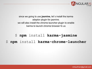 nirkaufman@gmail.com
$ npm install karma-jasmine
$ npm install karma-chrome-launcher
since we going to use jasmine, let`s install tha karma
adaptor plugin for jasmine.
we will also install the chrome launcher plugin to enable
karma to launch chrome browser fo us
 