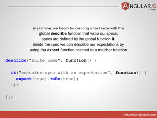 nirkaufman@gmail.com
describe("suite name", function() {
it("contains spec with an expectation", function() {
expect(true).toBe(true);
});
});
in jasmine, we begin by creating a test suite with the
global describe function that wrap our specs.
specs are defined by the global function it.
inside the spec we can describe our expextations by
using tha expect function chained to a matcher function
 