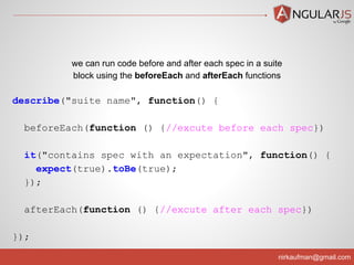 nirkaufman@gmail.com
describe("suite name", function() {
beforeEach(function () {//excute before each spec})
it("contains spec with an expectation", function() {
expect(true).toBe(true);
});
afterEach(function () {//excute after each spec})
});
we can run code before and after each spec in a suite
block using the beforeEach and afterEach functions
 