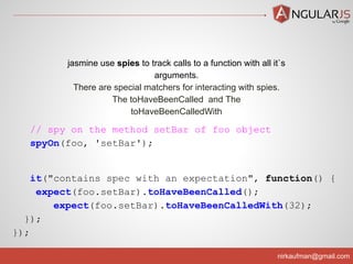 nirkaufman@gmail.com
// spy on the method setBar of foo object
spyOn(foo, 'setBar');
it("contains spec with an expectation", function() {
expect(foo.setBar).toHaveBeenCalled();
expect(foo.setBar).toHaveBeenCalledWith(32);
});
});
jasmine use spies to track calls to a function with all it`s
arguments.
There are special matchers for interacting with spies.
The toHaveBeenCalled and The
toHaveBeenCalledWith
 