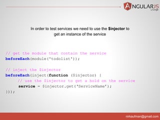 nirkaufman@gmail.com
// get the module that contain the service
beforeEach(module('todolist'));
// inject the $injector
beforeEach(inject(function ($injector) {
// use the $injector to get a hold on the service
service = $injector.get(‘ServiceName’);
}));
In order to test services we need to use the $injector to
get an instance of the service
 