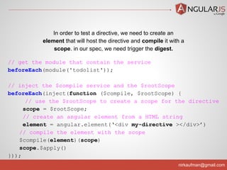 nirkaufman@gmail.com
// get the module that contain the service
beforeEach(module('todolist'));
// inject the $compile service and the $rootScope
beforeEach(inject(function ($compile, $rootScope) {
// use the $rootScope to create a scope for the directive
scope = $rootScope;
// create an angular element from a HTML string
element = angular.element(‘<div my-directive ></div>’)
// compile the element with the scope
$compile(element)(scope)
scope.$apply()
}));
In order to test a directive, we need to create an
element that will host the directive and compile it with a
scope. in our spec, we need trigger the digest.
 