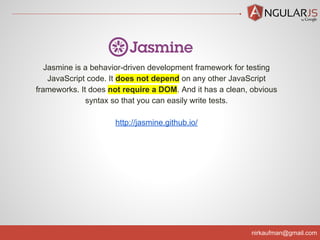 nirkaufman@gmail.com
Jasmine is a behavior-driven development framework for testing
JavaScript code. It does not depend on any other JavaScript
frameworks. It does not require a DOM. And it has a clean, obvious
syntax so that you can easily write tests.
http://jasmine.github.io/
 