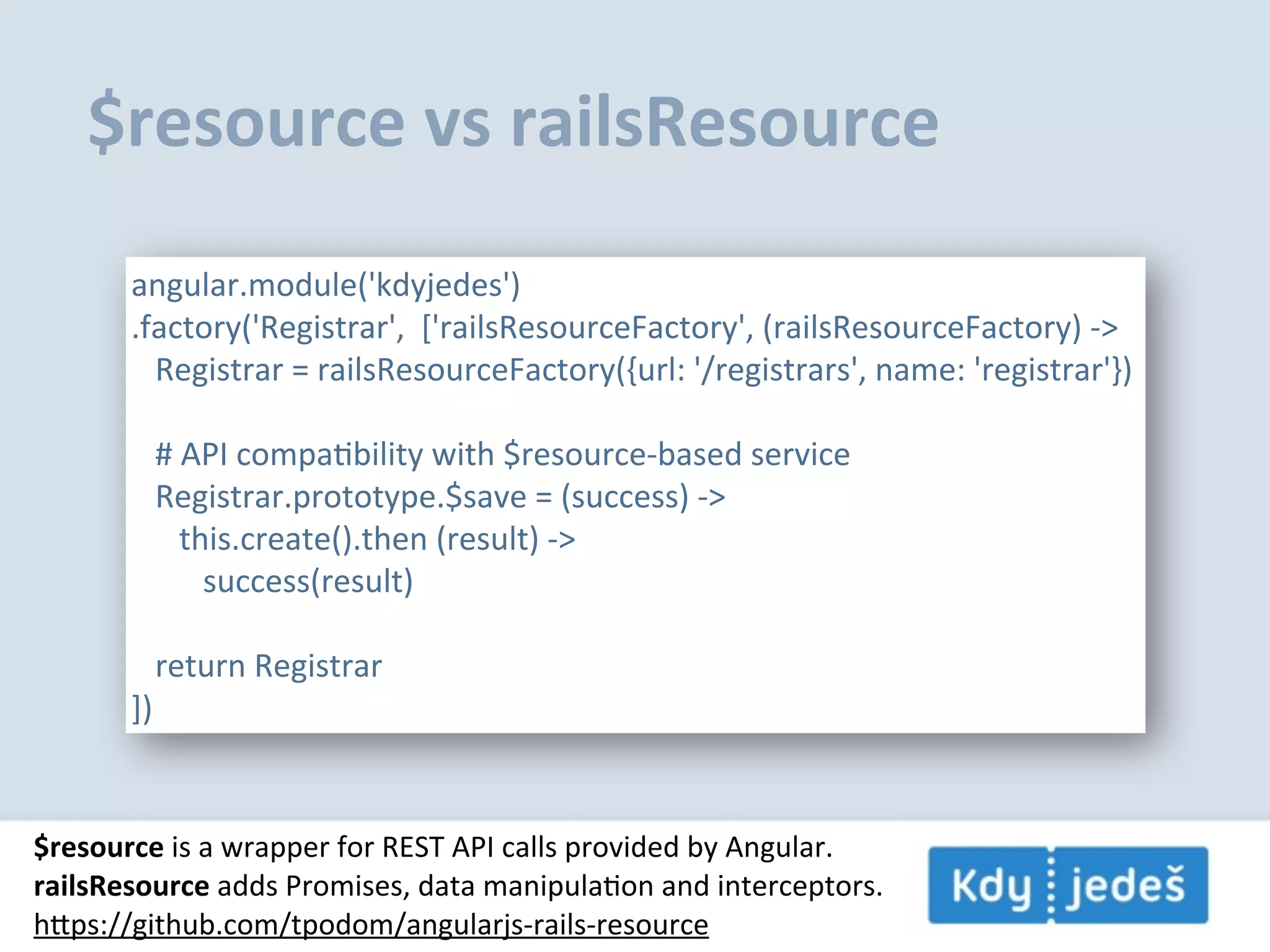 $resource  vs  railsResource angular.module('kdyjedes') .factory('Registrar',    ['railsResourceFactory',  (railsResourceFactory)  -­‐>      Registrar  =  railsResourceFactory({url:  '/registrars',  name:  'registrar'})      #  API  compaEbility  with  $resource-­‐based  service      Registrar.prototype.$save  =  (success)  -­‐>            this.create().then  (result)  -­‐>                  success(result)                  return  Registrar ]) $resource  is  a  wrapper  for  REST  API  calls  provided  by  Angular. railsResource  adds  Promises,  data  manipulaEon  and  interceptors. hps://github.com/tpodom/angularjs-­‐rails-­‐resource 