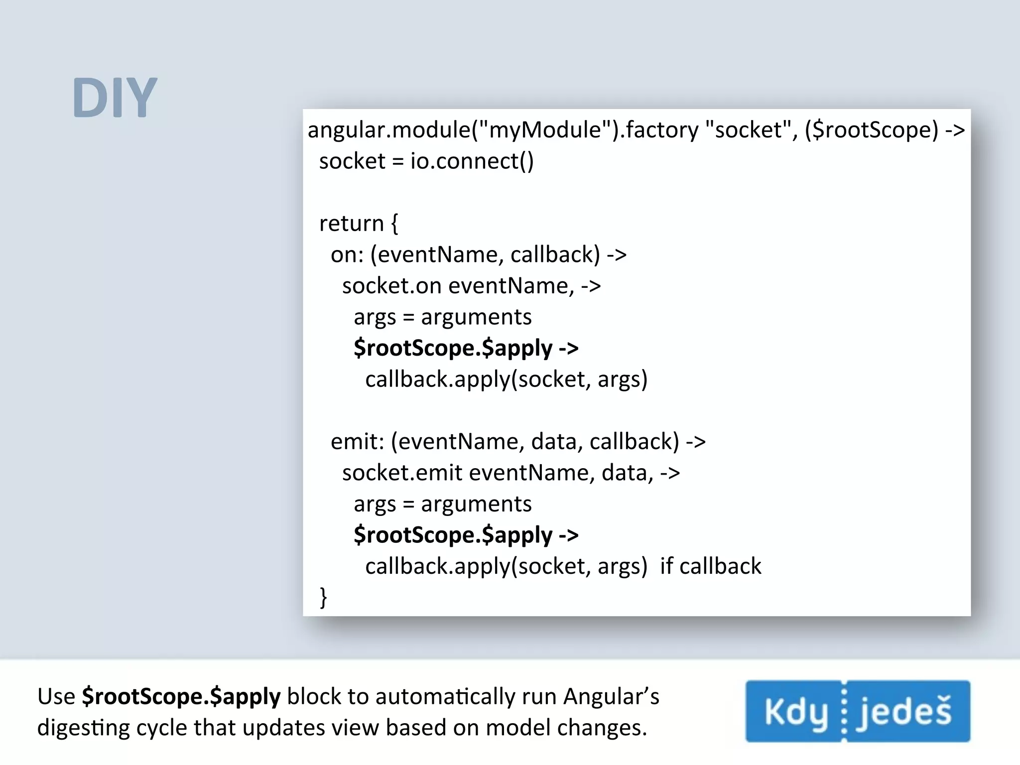 DIY angular.module("myModule").factory  "socket",  ($rootScope)  -­‐>    socket  =  io.connect()    return  {        on:  (eventName,  callback)  -­‐>            socket.on  eventName,  -­‐>                args  =  arguments                $rootScope.$apply  -­‐>                    callback.apply(socket,  args)                emit:  (eventName,  data,  callback)  -­‐>            socket.emit  eventName,  data,  -­‐>                args  =  arguments                $rootScope.$apply  -­‐>                    callback.apply(socket,  args)    if  callback    } Use  $rootScope.$apply  block  to  automaEcally  run  Angular’s digesEng  cycle  that  updates  view  based  on  model  changes. 