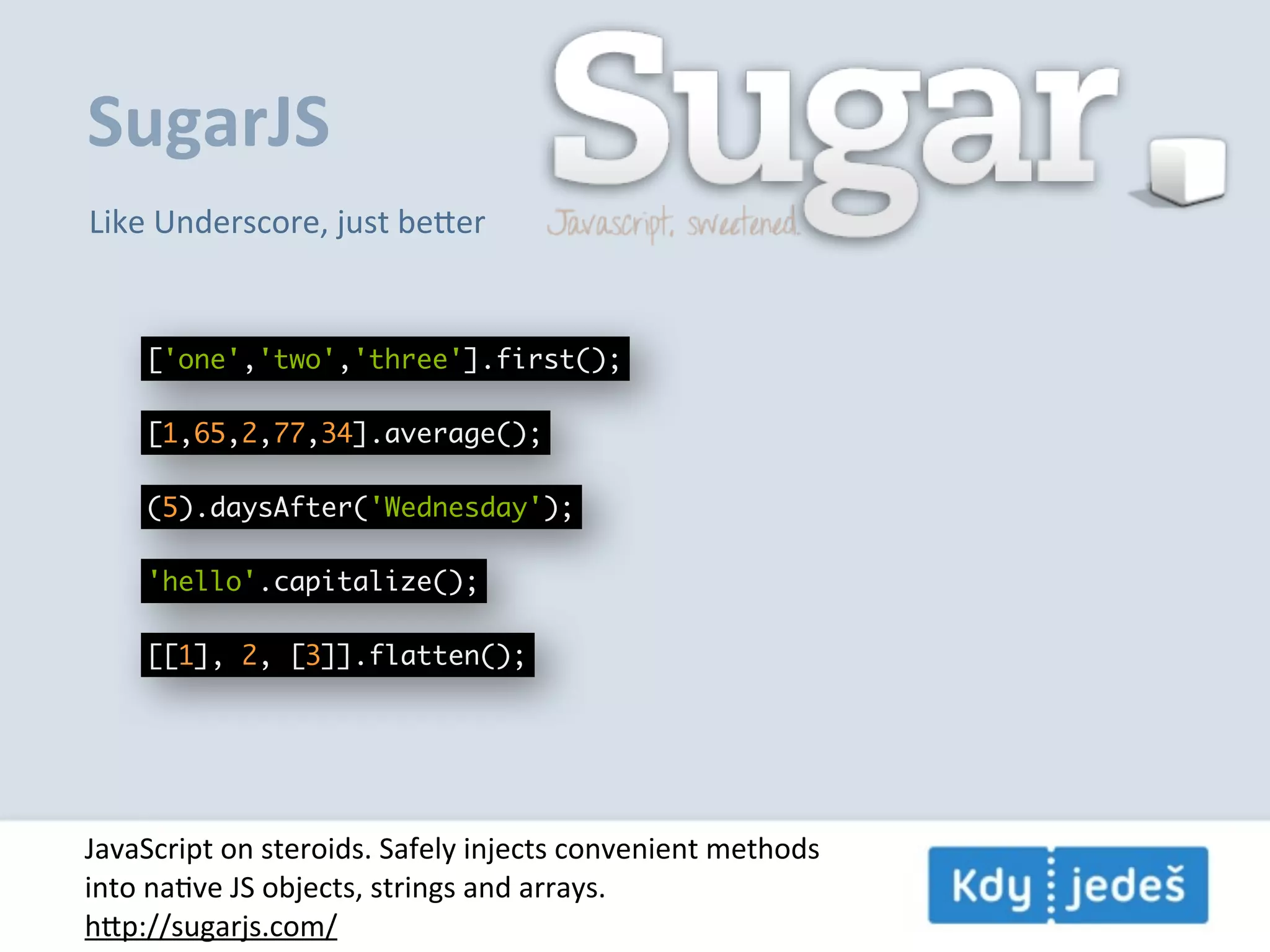 SugarJS Like  Underscore,  just  beer ['one','two','three'].first(); [1,65,2,77,34].average(); (5).daysAfter('Wednesday'); 'hello'.capitalize(); [[1], 2, [3]].flatten(); JavaScript  on  steroids.  Safely  injects  convenient  methods into  naEve  JS  objects,  strings  and  arrays. hp://sugarjs.com/ 